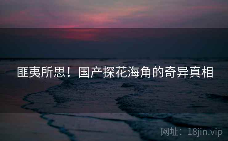 匪夷所思！国产探花海角的奇异真相