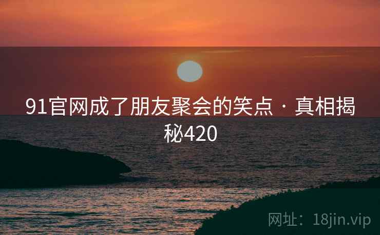 91官网成了朋友聚会的笑点 · 真相揭秘420
